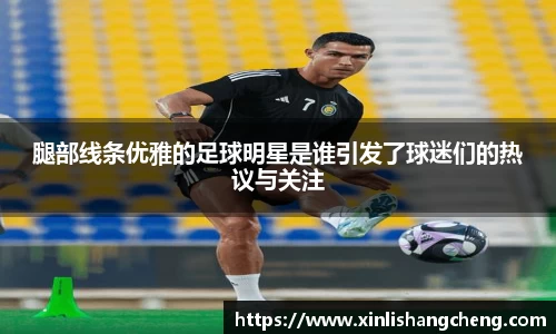 腿部线条优雅的足球明星是谁引发了球迷们的热议与关注